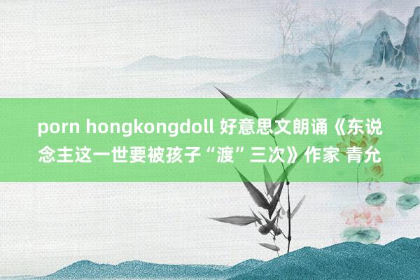 porn hongkongdoll 好意思文朗诵《东说念主这一世要被孩子“渡”三次》作家 青允