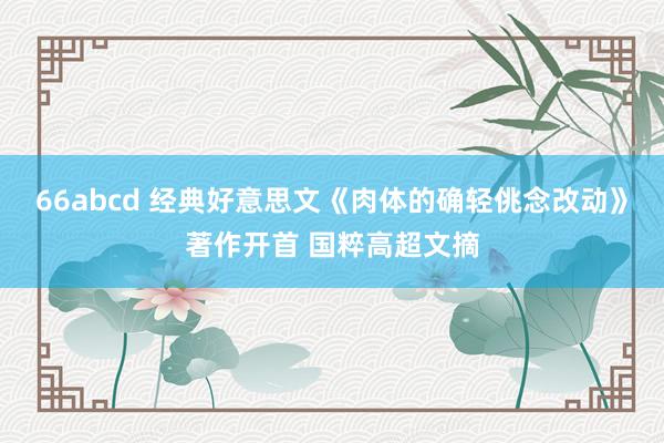 66abcd 经典好意思文《肉体的确轻佻念改动》著作开首 国粹高超文摘