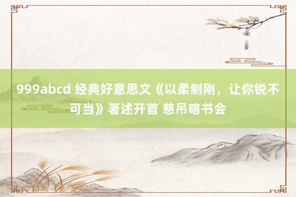 999abcd 经典好意思文《以柔制刚，让你锐不可当》著述开首 慈吊唁书会