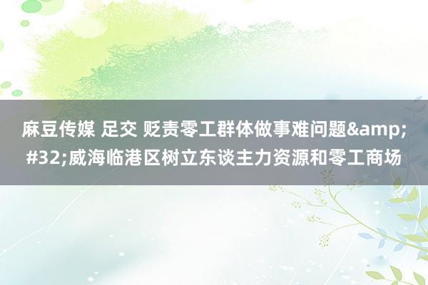 麻豆传媒 足交 贬责零工群体做事难问题&#32;威海临港区树立东谈主力资源和零工商场