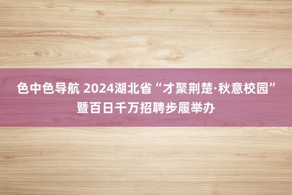 色中色导航 2024湖北省“才聚荆楚·秋意校园”暨百日千万招聘步履举办