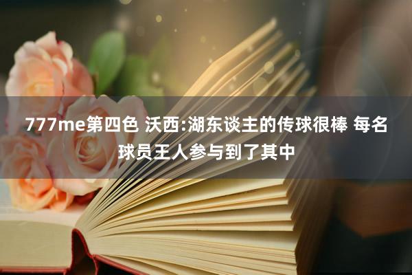 777me第四色 沃西:湖东谈主的传球很棒 每名球员王人参与到了其中