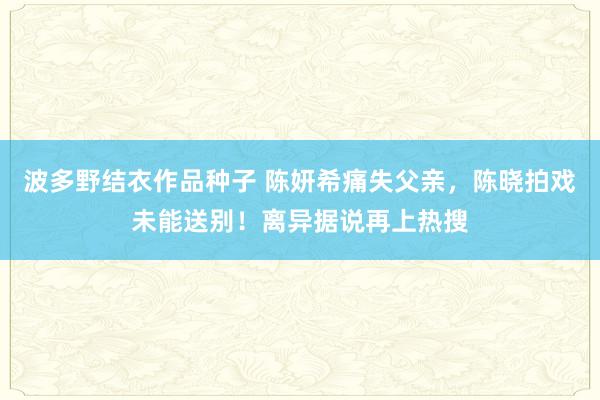 波多野结衣作品种子 陈妍希痛失父亲，陈晓拍戏未能送别！离异据说再上热搜