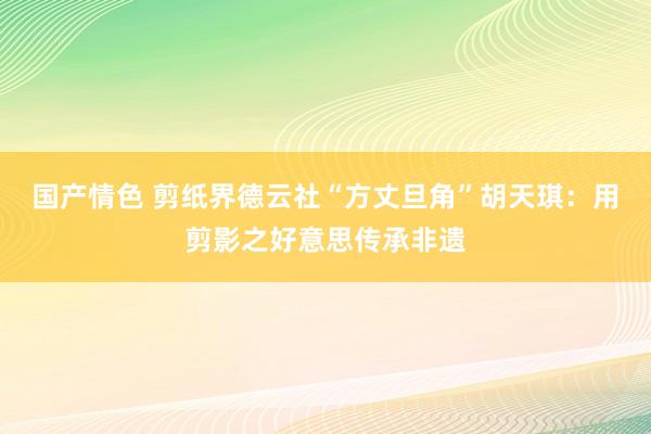 国产情色 剪纸界德云社“方丈旦角”胡天琪：用剪影之好意思传承非遗