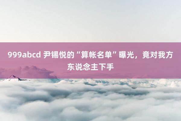 999abcd 尹锡悦的“算帐名单”曝光，竟对我方东说念主下手