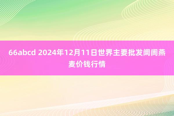 66abcd 2024年12月11日世界主要批发阛阓燕麦价钱行情