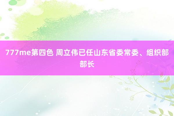 777me第四色 周立伟已任山东省委常委、组织部部长