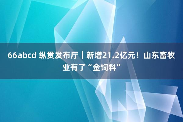 66abcd 纵贯发布厅｜新增21.2亿元！山东畜牧业有了“金饲料”