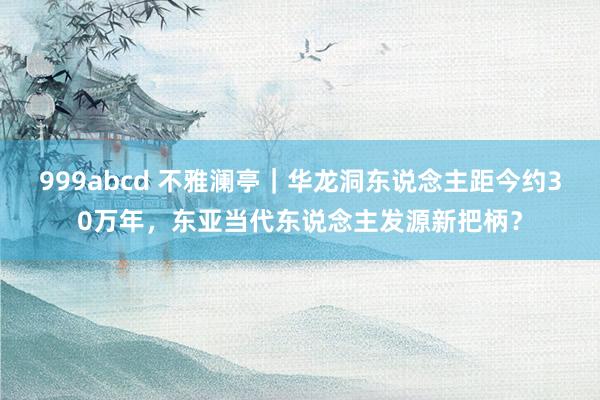 999abcd 不雅澜亭｜华龙洞东说念主距今约30万年，东亚当代东说念主发源新把柄？