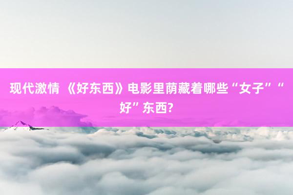 现代激情 《好东西》电影里荫藏着哪些“女子”“好”东西?