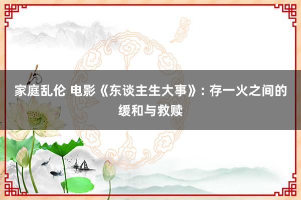 家庭乱伦 电影《东谈主生大事》: 存一火之间的缓和与救赎