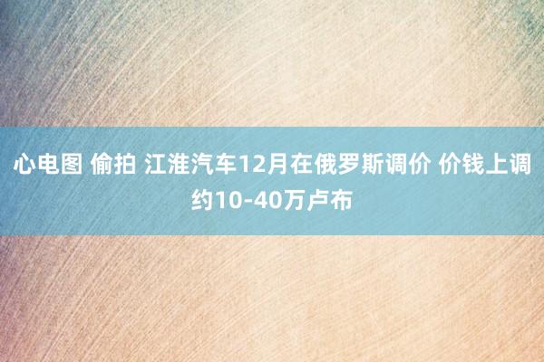 心电图 偷拍 江淮汽车12月在俄罗斯调价 价钱上调约10-40万卢布