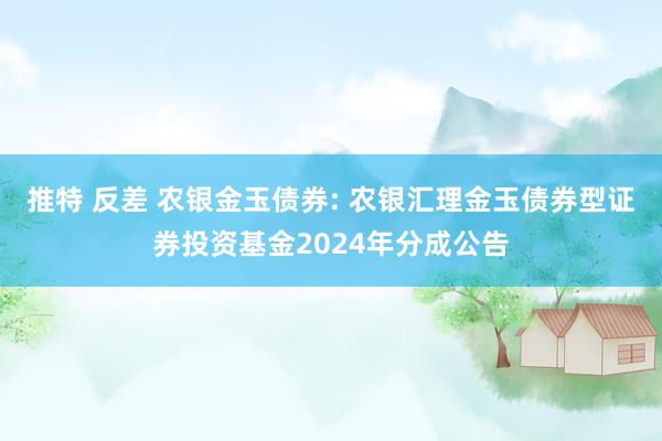 推特 反差 农银金玉债券: 农银汇理金玉债券型证券投资基金2024年分成公告