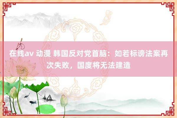 在线av 动漫 韩国反对党首脑：如若标谤法案再次失败，国度将无法建造