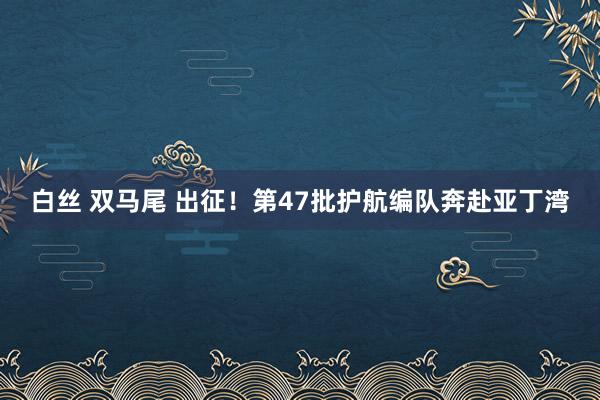 白丝 双马尾 出征！第47批护航编队奔赴亚丁湾