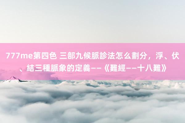 777me第四色 三部九候脈診法怎么劃分，浮、伏、結三種脈象的定義——《難經——十八難》