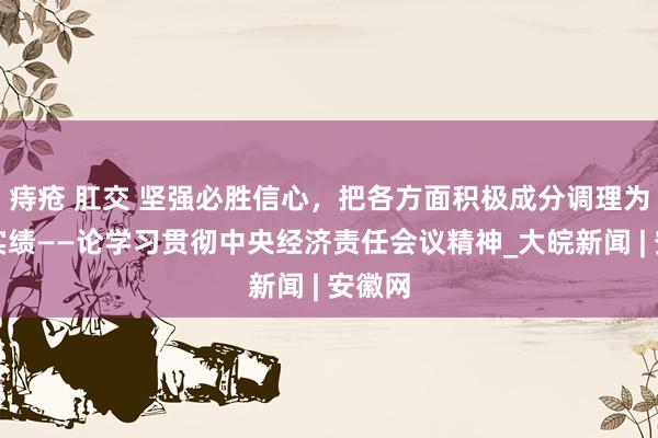 痔疮 肛交 坚强必胜信心，把各方面积极成分调理为发展实绩——论学习贯彻中央经济责任会议精神_大皖新闻 | 安徽网