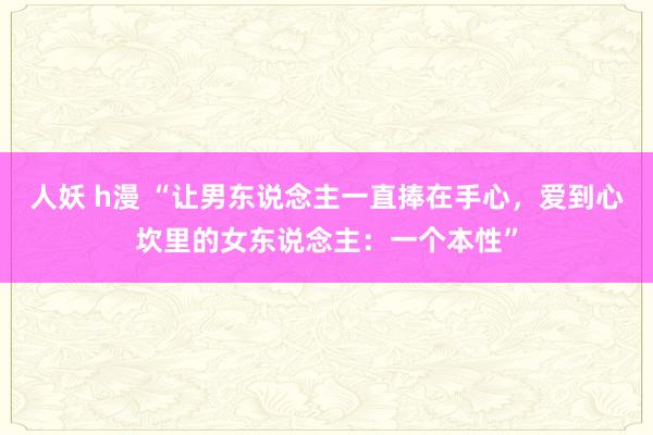 人妖 h漫 “让男东说念主一直捧在手心，爱到心坎里的女东说念主：一个本性”