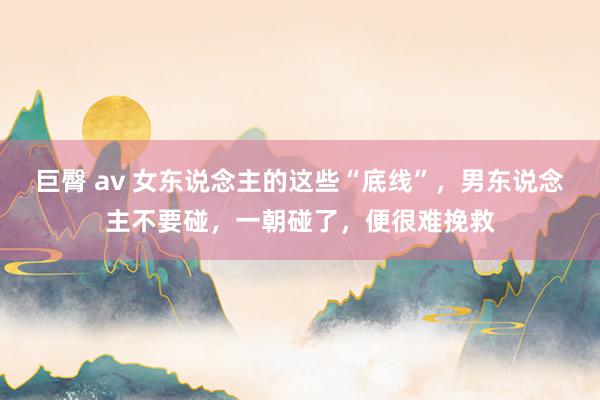 巨臀 av 女东说念主的这些“底线”，男东说念主不要碰，一朝碰了，便很难挽救