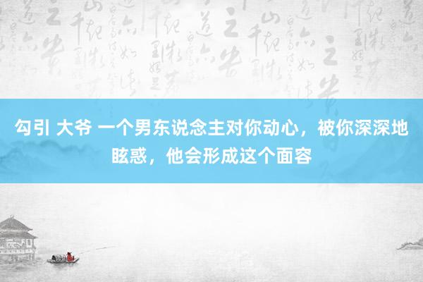 勾引 大爷 一个男东说念主对你动心，被你深深地眩惑，他会形成这个面容