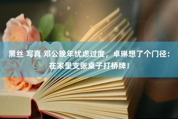 黑丝 写真 邓公晚年忧虑过度，卓琳想了个门径：在家里支张桌子打桥牌！