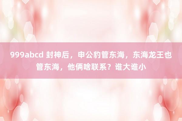 999abcd 封神后，申公豹管东海，东海龙王也管东海，他俩啥联系？谁大谁小