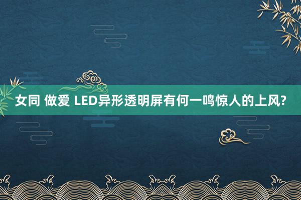 女同 做爱 LED异形透明屏有何一鸣惊人的上风?