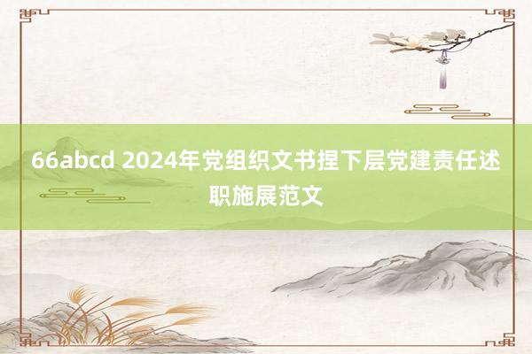 66abcd 2024年党组织文书捏下层党建责任述职施展范文