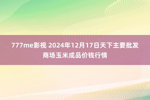 777me影视 2024年12月17日天下主要批发商场玉米成品价钱行情