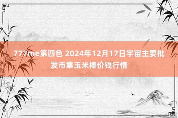 777me第四色 2024年12月17日宇宙主要批发市集玉米棒价钱行情