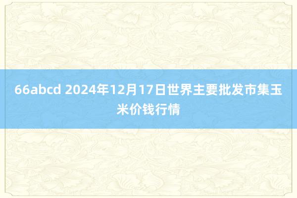 66abcd 2024年12月17日世界主要批发市集玉米价钱行情