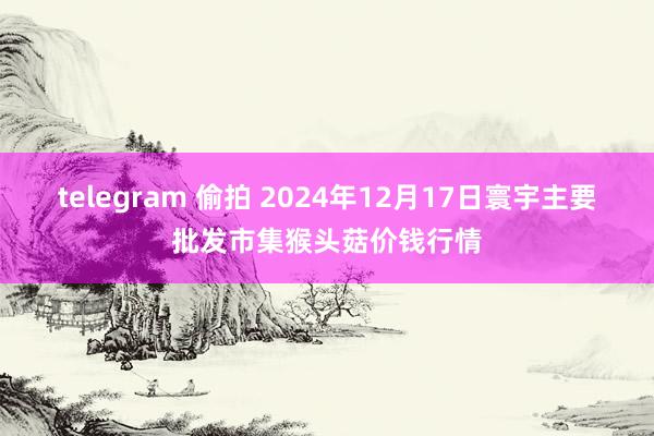 telegram 偷拍 2024年12月17日寰宇主要批发市集猴头菇价钱行情