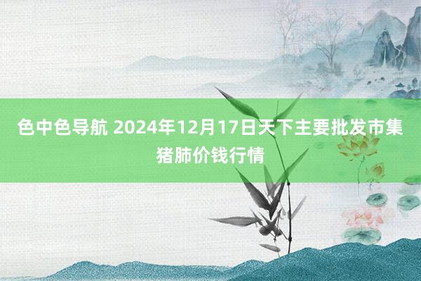 色中色导航 2024年12月17日天下主要批发市集猪肺价钱行情