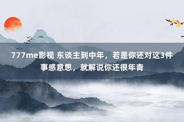 777me影视 东谈主到中年，若是你还对这3件事感意思，就解说你还很年青