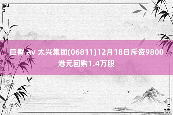 巨臀 av 太兴集团(06811)12月18日斥资9800港元回购1.4万股