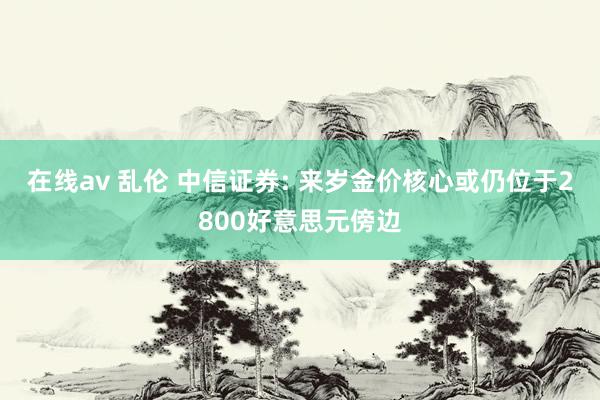 在线av 乱伦 中信证券: 来岁金价核心或仍位于2800好意思元傍边