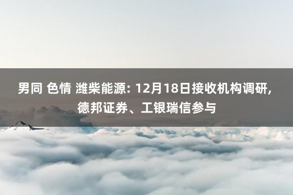 男同 色情 潍柴能源: 12月18日接收机构调研， 德邦证券、工银瑞信参与