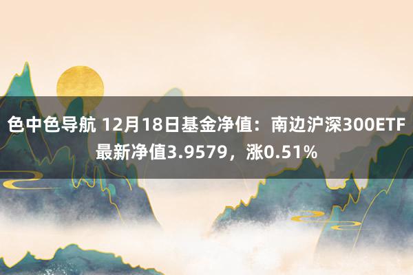 色中色导航 12月18日基金净值：南边沪深300ETF最新净值3.9579，涨0.51%