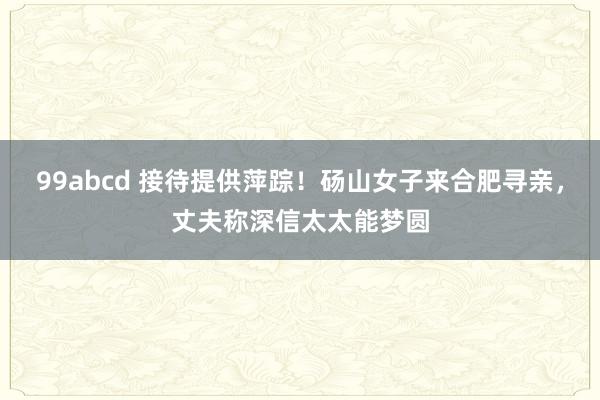 99abcd 接待提供萍踪！砀山女子来合肥寻亲，丈夫称深信太太能梦圆