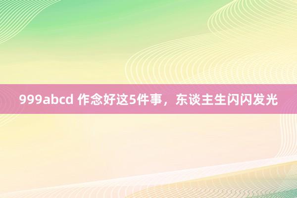 999abcd 作念好这5件事，东谈主生闪闪发光