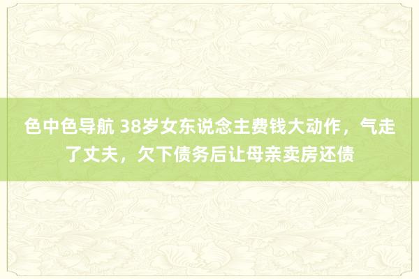 色中色导航 38岁女东说念主费钱大动作，气走了丈夫，欠下债务后让母亲卖房还债