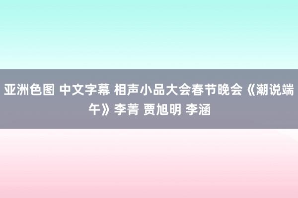 亚洲色图 中文字幕 相声小品大会春节晚会《潮说端午》李菁 贾旭明 李涵