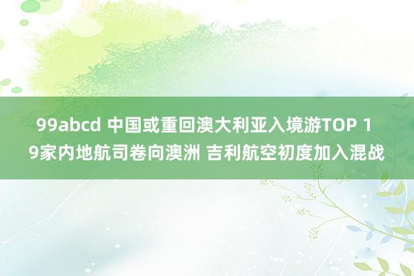 99abcd 中国或重回澳大利亚入境游TOP 1 9家内地航司卷向澳洲 吉利航空初度加入混战