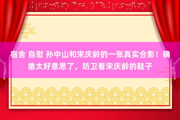 宿舍 自慰 孙中山和宋庆龄的一张真实合影！确凿太好意思了，防卫看宋庆龄的鞋子