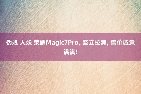 伪娘 人妖 荣耀Magic7Pro， 竖立拉满， 售价诚意满满!