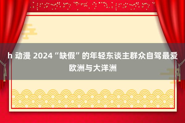 h 动漫 2024“缺假”的年轻东谈主群众自驾最爱欧洲与大洋洲