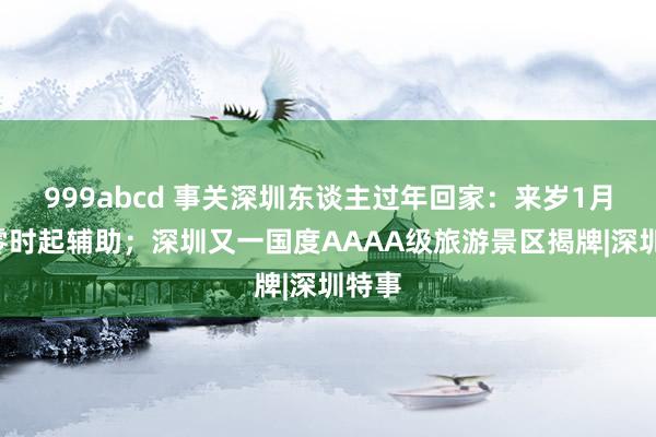 999abcd 事关深圳东谈主过年回家：来岁1月5日零时起辅助；深圳又一国度AAAA级旅游景区揭牌|深圳特事