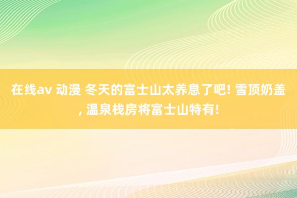 在线av 动漫 冬天的富士山太养息了吧! 雪顶奶盖， 温泉栈房将富士山特有!