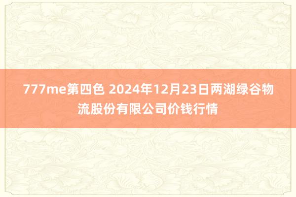 777me第四色 2024年12月23日两湖绿谷物流股份有限公司价钱行情