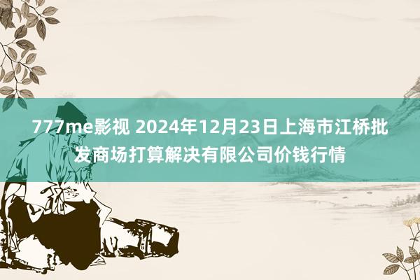 777me影视 2024年12月23日上海市江桥批发商场打算解决有限公司价钱行情